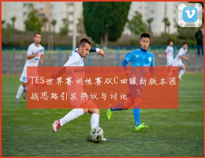 TES世界赛训练赛双C回暖新版本团战思路引发热议与讨论